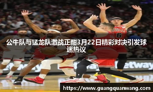 公牛队与猛龙队激战正酣3月22日精彩对决引发球迷热议